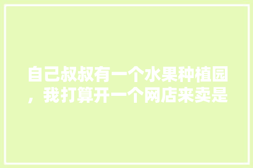 自己叔叔有一个水果种植园，我打算开一个网店来卖是否行得通，自家种植水果套路有哪些。 自己叔叔有一个水果种植园，我打算开一个网店来卖是否行得通，自家种植水果套路有哪些。 畜牧养殖