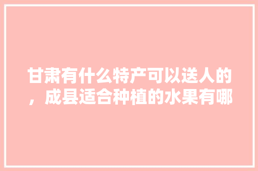 甘肃有什么特产可以送人的，成县适合种植的水果有哪些。 甘肃有什么特产可以送人的，成县适合种植的水果有哪些。 土壤施肥