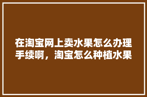 在淘宝网上卖水果怎么办理手续啊，淘宝怎么种植水果的种子哪里领?。 在淘宝网上卖水果怎么办理手续啊，淘宝怎么种植水果的种子哪里领?。 蔬菜种植