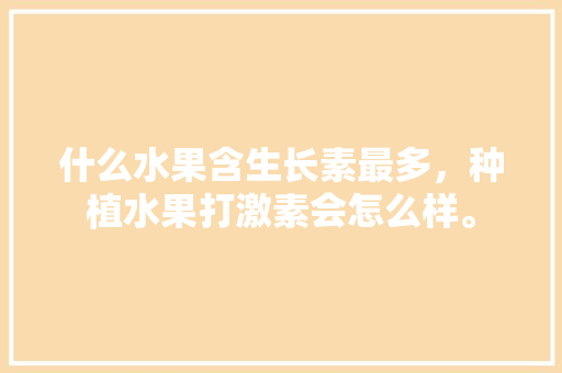 什么水果含生长素最多，种植水果打激素会怎么样。 什么水果含生长素最多，种植水果打激素会怎么样。 畜牧养殖