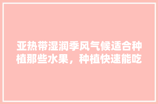 亚热带湿润季风气候适合种植那些水果，种植快速能吃的水果有哪些。 亚热带湿润季风气候适合种植那些水果，种植快速能吃的水果有哪些。 土壤施肥