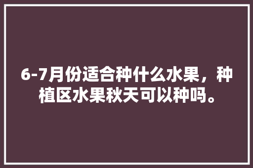 6-7月份适合种什么水果，种植区水果秋天可以种吗。 6-7月份适合种什么水果，种植区水果秋天可以种吗。 土壤施肥