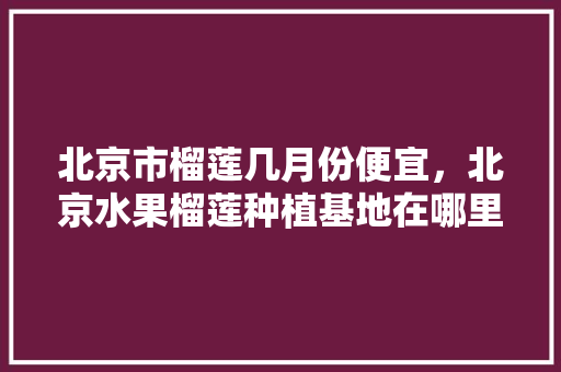 北京市榴莲几月份便宜，北京水果榴莲种植基地在哪里。 北京市榴莲几月份便宜，北京水果榴莲种植基地在哪里。 水果种植