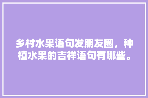 乡村水果语句发朋友圈，种植水果的吉祥语句有哪些。 乡村水果语句发朋友圈，种植水果的吉祥语句有哪些。 土壤施肥