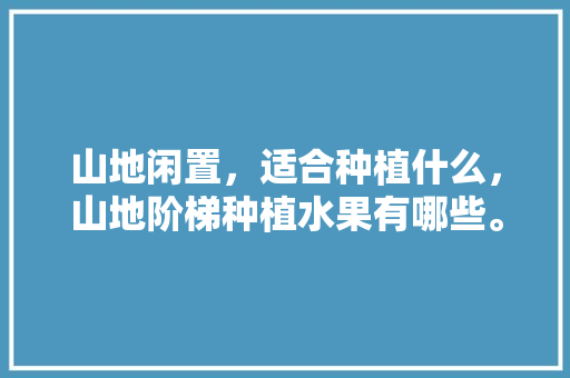 山地闲置，适合种植什么，山地阶梯种植水果有哪些。 山地闲置，适合种植什么，山地阶梯种植水果有哪些。 土壤施肥