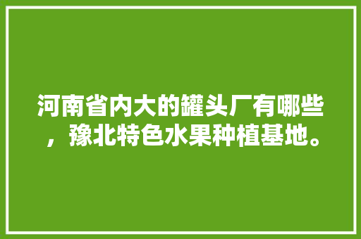 河南省内大的罐头厂有哪些，豫北特色水果种植基地。 河南省内大的罐头厂有哪些，豫北特色水果种植基地。 水果种植