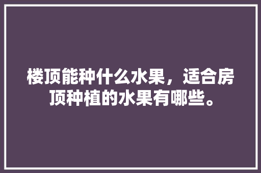 楼顶能种什么水果，适合房顶种植的水果有哪些。 楼顶能种什么水果，适合房顶种植的水果有哪些。 畜牧养殖