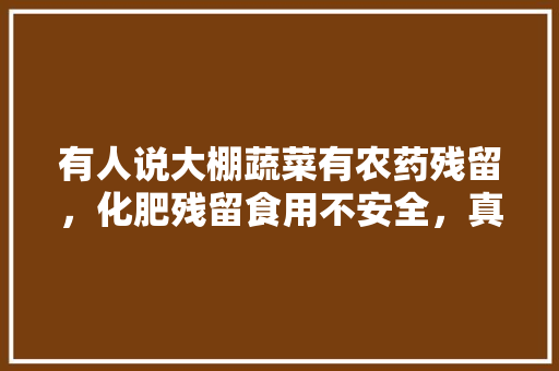 有人说大棚蔬菜有农药残留，化肥残留食用不安全，真的吗，大棚种植水果生病吗能吃吗。 有人说大棚蔬菜有农药残留，化肥残留食用不安全，真的吗，大棚种植水果生病吗能吃吗。 水果种植