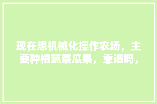 现在想机械化操作农场，主要种植蔬菜瓜果，靠谱吗，水果种植基地运作模式。 现在想机械化操作农场，主要种植蔬菜瓜果，靠谱吗，水果种植基地运作模式。 家禽养殖