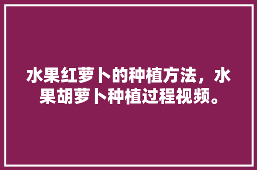 水果红萝卜的种植方法，水果胡萝卜种植过程视频。 水果红萝卜的种植方法，水果胡萝卜种植过程视频。 家禽养殖