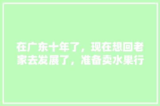 在广东十年了，现在想回老家去发展了，准备卖水果行不行，广东种植水果好卖吗现在。 在广东十年了，现在想回老家去发展了，准备卖水果行不行，广东种植水果好卖吗现在。 蔬菜种植