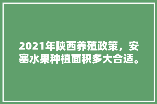 2021年陕西养殖政策，安塞水果种植面积多大合适。 2021年陕西养殖政策，安塞水果种植面积多大合适。 蔬菜种植