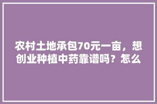 农村土地承包70元一亩，想创业种植中药靠谱吗？怎么找销路，水果木瓜种植收购价格。 农村土地承包70元一亩，想创业种植中药靠谱吗？怎么找销路，水果木瓜种植收购价格。 畜牧养殖