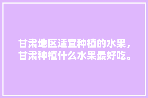 甘肃地区适宜种植的水果，甘肃种植什么水果最好吃。 甘肃地区适宜种植的水果，甘肃种植什么水果最好吃。 蔬菜种植