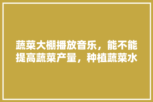 蔬菜大棚播放音乐，能不能提高蔬菜产量，种植蔬菜水果音乐视频。 蔬菜大棚播放音乐，能不能提高蔬菜产量，种植蔬菜水果音乐视频。 土壤施肥