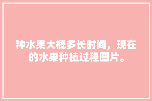 种水果大概多长时间，现在的水果种植过程图片。 种水果大概多长时间，现在的水果种植过程图片。 家禽养殖