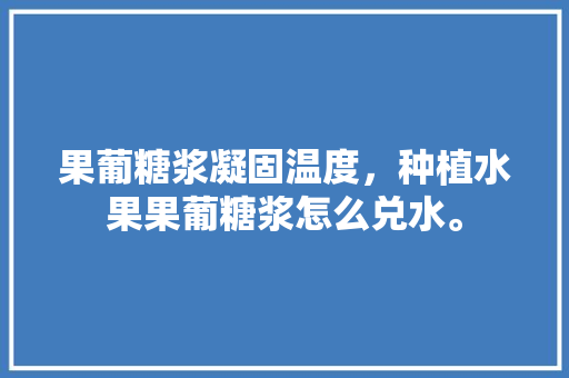 果葡糖浆凝固温度，种植水果果葡糖浆怎么兑水。 果葡糖浆凝固温度，种植水果果葡糖浆怎么兑水。 蔬菜种植