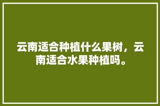 云南适合种植什么果树，云南适合水果种植吗。 云南适合种植什么果树，云南适合水果种植吗。 土壤施肥