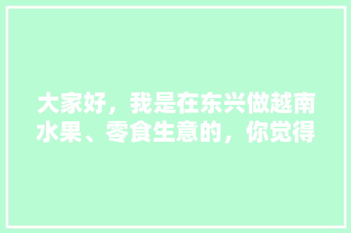 大家好，我是在东兴做越南水果、零食生意的，你觉得什么比较好卖，东兴罕见水果种植基地在哪里。 大家好，我是在东兴做越南水果、零食生意的，你觉得什么比较好卖，东兴罕见水果种植基地在哪里。 畜牧养殖