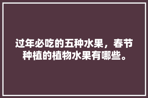 过年必吃的五种水果，春节种植的植物水果有哪些。 过年必吃的五种水果，春节种植的植物水果有哪些。 家禽养殖