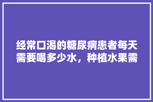 经常口渴的糖尿病患者每天需要喝多少水，种植水果需要很多水吗。 经常口渴的糖尿病患者每天需要喝多少水，种植水果需要很多水吗。 蔬菜种植