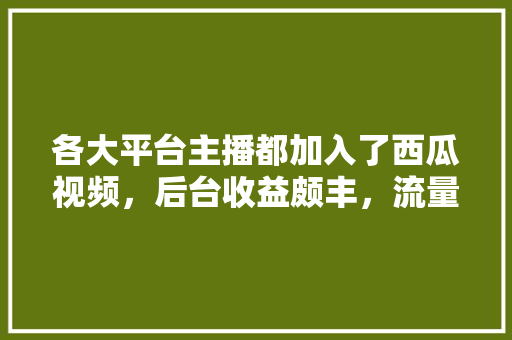 各大平台主播都加入了西瓜视频，后台收益颇丰，流量分流严重，视频还能火多久，茶山水果种植视频大全。 各大平台主播都加入了西瓜视频，后台收益颇丰，流量分流严重，视频还能火多久，茶山水果种植视频大全。 水果种植