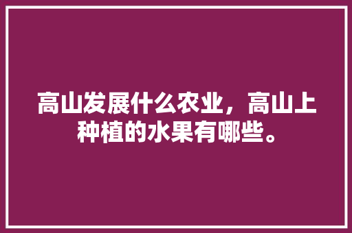 高山发展什么农业，高山上种植的水果有哪些。 高山发展什么农业，高山上种植的水果有哪些。 水果种植