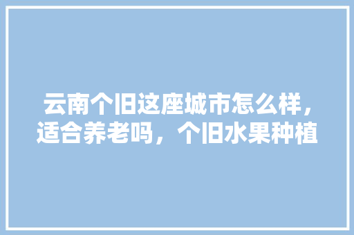 云南个旧这座城市怎么样，适合养老吗，个旧水果种植企业。 云南个旧这座城市怎么样，适合养老吗，个旧水果种植企业。 畜牧养殖