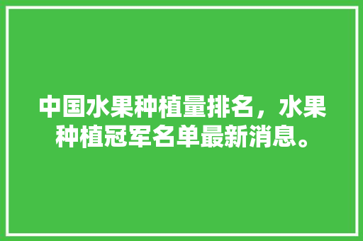 中国水果种植量排名，水果种植冠军名单最新消息。 中国水果种植量排名，水果种植冠军名单最新消息。 土壤施肥