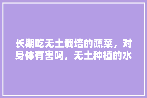 长期吃无土栽培的蔬菜，对身体有害吗，无土种植的水果有哪些。 长期吃无土栽培的蔬菜，对身体有害吗，无土种植的水果有哪些。 畜牧养殖