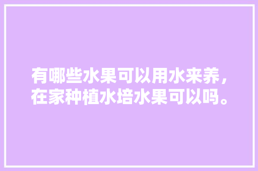 有哪些水果可以用水来养，在家种植水培水果可以吗。 有哪些水果可以用水来养，在家种植水培水果可以吗。 土壤施肥