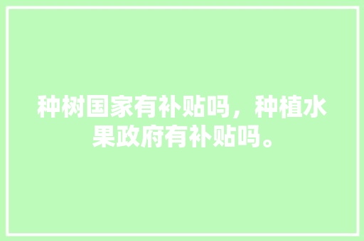 种树国家有补贴吗，种植水果政府有补贴吗。 种树国家有补贴吗，种植水果政府有补贴吗。 土壤施肥