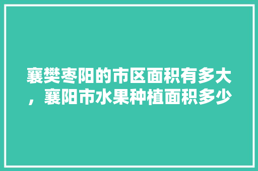 襄樊枣阳的市区面积有多大，襄阳市水果种植面积多少亩。 襄樊枣阳的市区面积有多大，襄阳市水果种植面积多少亩。 蔬菜种植