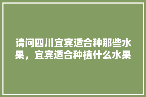 请问四川宜宾适合种那些水果，宜宾适合种植什么水果树。 请问四川宜宾适合种那些水果，宜宾适合种植什么水果树。 土壤施肥