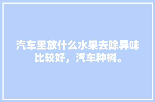 汽车里放什么水果去除异味比较好，汽车种树。 汽车里放什么水果去除异味比较好，汽车种树。 家禽养殖