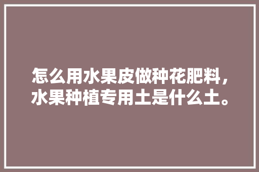 怎么用水果皮做种花肥料，水果种植专用土是什么土。 怎么用水果皮做种花肥料，水果种植专用土是什么土。 水果种植