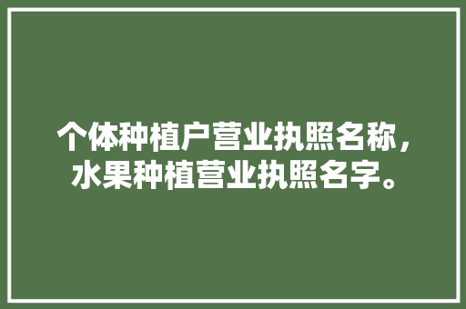 个体种植户营业执照名称，水果种植营业执照名字。 个体种植户营业执照名称，水果种植营业执照名字。 土壤施肥