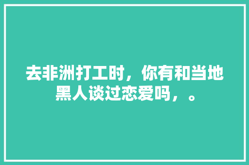 去非洲打工时，你有和当地黑人谈过恋爱吗，。 去非洲打工时，你有和当地黑人谈过恋爱吗，。 家禽养殖