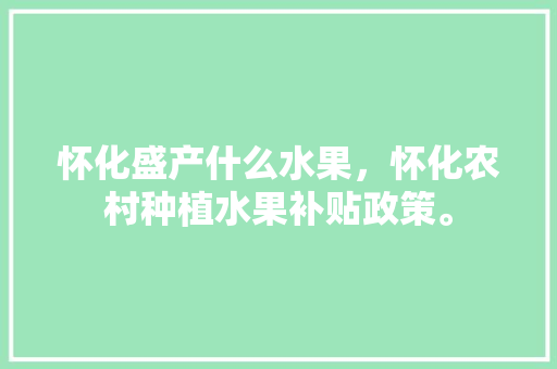 怀化盛产什么水果，怀化农村种植水果补贴政策。 怀化盛产什么水果，怀化农村种植水果补贴政策。 水果种植