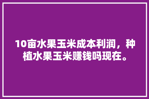 10亩水果玉米成本利润，种植水果玉米赚钱吗现在。 10亩水果玉米成本利润，种植水果玉米赚钱吗现在。 水果种植