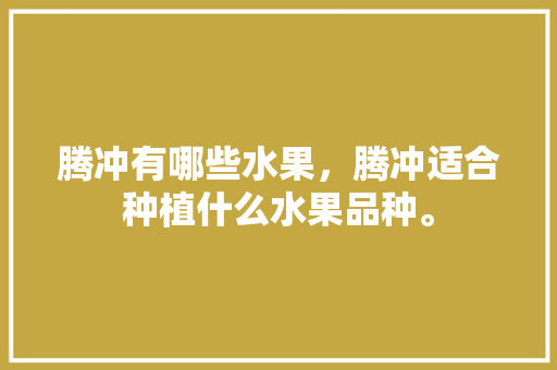 腾冲有哪些水果，腾冲适合种植什么水果品种。 腾冲有哪些水果，腾冲适合种植什么水果品种。 畜牧养殖