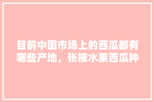 目前中国市场上的西瓜都有哪些产地，张掖水果西瓜种植好吗现在。 目前中国市场上的西瓜都有哪些产地，张掖水果西瓜种植好吗现在。 水果种植