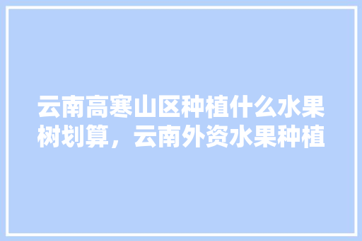 云南高寒山区种植什么水果树划算，云南外资水果种植公司。 云南高寒山区种植什么水果树划算，云南外资水果种植公司。 水果种植