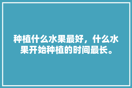 种植什么水果最好，什么水果开始种植的时间最长。 种植什么水果最好，什么水果开始种植的时间最长。 土壤施肥