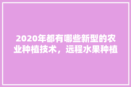 2020年都有哪些新型的农业种植技术，远程水果种植技术培训。 2020年都有哪些新型的农业种植技术，远程水果种植技术培训。 蔬菜种植