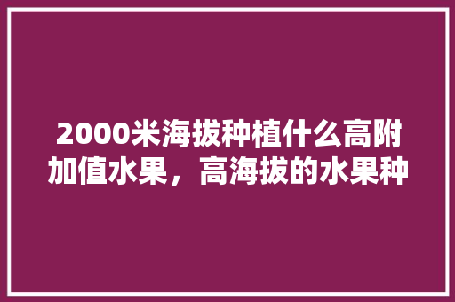 2000米海拔种植什么高附加值水果，高海拔的水果种植有哪些。 2000米海拔种植什么高附加值水果，高海拔的水果种植有哪些。 蔬菜种植