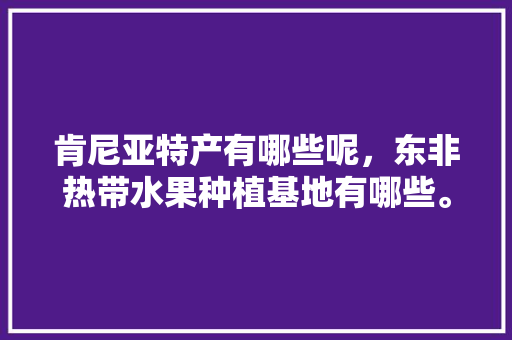 肯尼亚特产有哪些呢，东非热带水果种植基地有哪些。 肯尼亚特产有哪些呢，东非热带水果种植基地有哪些。 土壤施肥