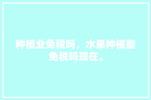 种植业免税吗，水果种植能免税吗现在。 种植业免税吗，水果种植能免税吗现在。 畜牧养殖