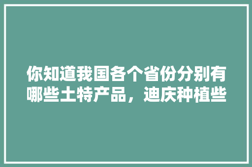 你知道我国各个省份分别有哪些土特产品，迪庆种植些什么水果品种。 你知道我国各个省份分别有哪些土特产品，迪庆种植些什么水果品种。 畜牧养殖