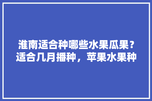 淮南适合种哪些水果瓜果？适合几月播种，苹果水果种植图片大全大图。 淮南适合种哪些水果瓜果？适合几月播种，苹果水果种植图片大全大图。 水果种植